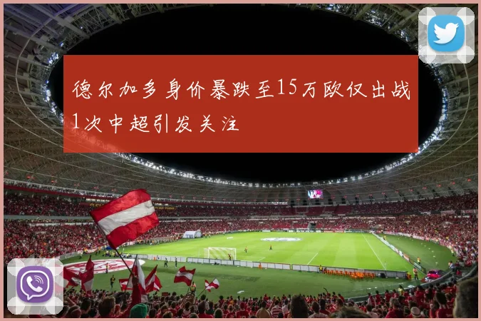 德尔加多身价暴跌至15万欧仅出战1次中超引发关注