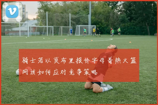 骑士若以莫布里报价字母哥热火篮网该如何应对竞争策略