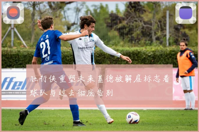 独行侠重塑未来基德被解雇标志着球队与过去彻底告别