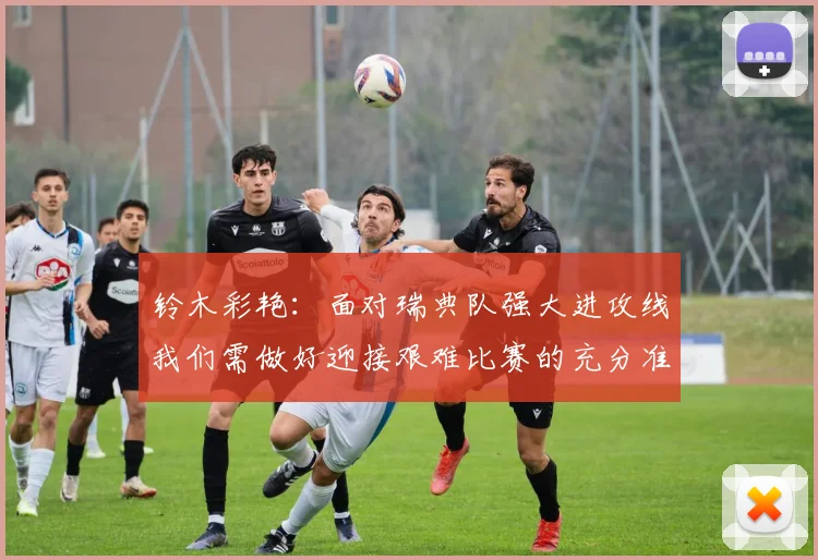 铃木彩艳：面对瑞典队强大进攻线我们需做好迎接艰难比赛的充分准备