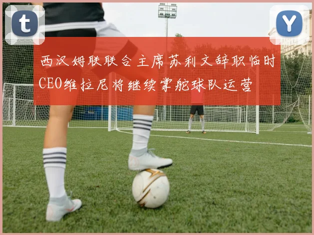西汉姆联联合主席苏利文辞职临时CEO维拉尼将继续掌舵球队运营