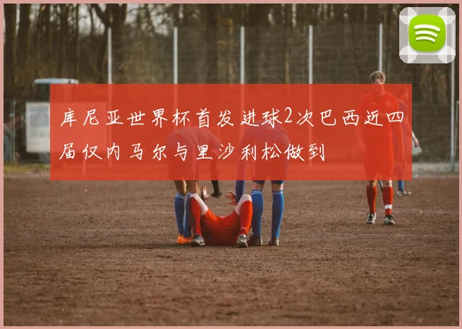库尼亚世界杯首发进球2次巴西近四届仅内马尔与里沙利松做到