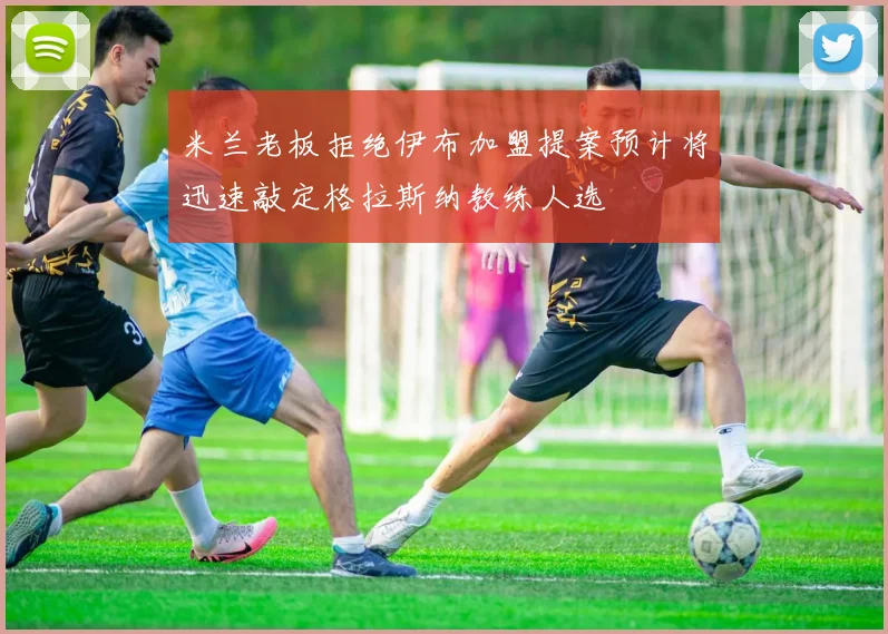 米兰老板拒绝伊布加盟提案预计将迅速敲定格拉斯纳教练人选