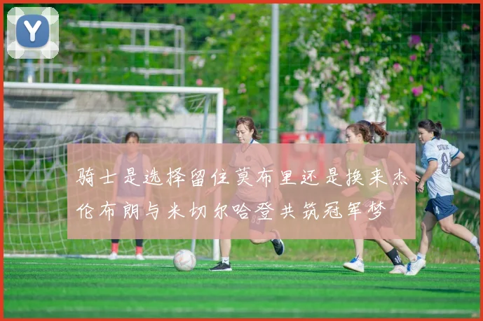 骑士是选择留住莫布里还是换来杰伦布朗与米切尔哈登共筑冠军梦