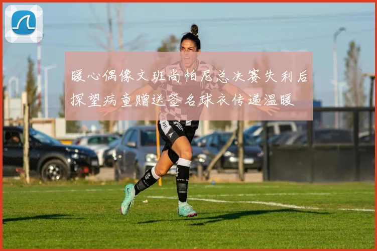 暖心偶像文班尚帕尼总决赛失利后探望病童赠送签名球衣传递温暖