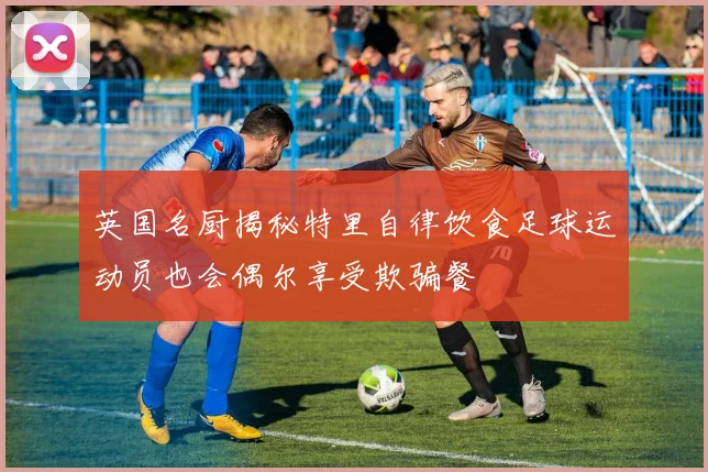 英国名厨揭秘特里自律饮食足球运动员也会偶尔享受欺骗餐