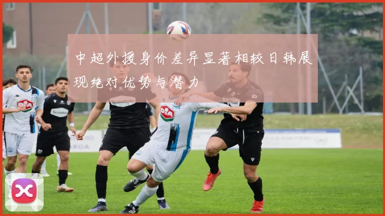中超外援身价差异显著相较日韩展现绝对优势与潜力