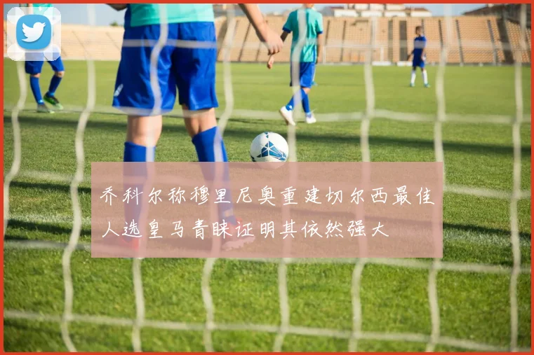乔科尔称穆里尼奥重建切尔西最佳人选皇马青睐证明其依然强大