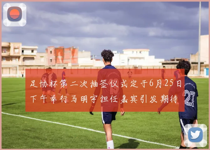 足协杯第二次抽签仪式定于6月25日下午举行马明宇担任嘉宾引发期待