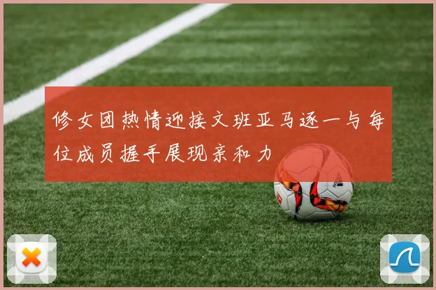 修女团热情迎接文班亚马逐一与每位成员握手展现亲和力