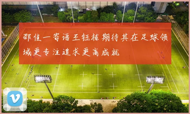 邵佳一寄语王钰栋期待其在足球领域更专注追求更高成就