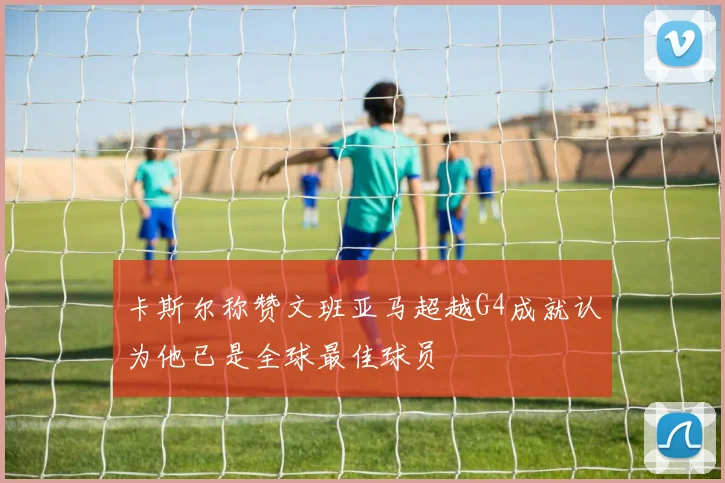 卡斯尔称赞文班亚马超越G4成就认为他已是全球最佳球员