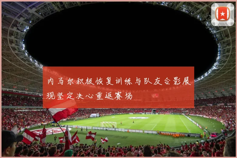 内马尔积极恢复训练与队友合影展现坚定决心重返赛场