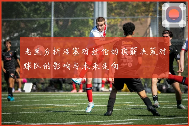 老里分析活塞对杜伦的顶薪决策对球队的影响与未来走向
