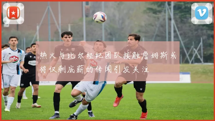 热火与比尔经纪团队接触詹姆斯或将仅剩底薪的传闻引发关注