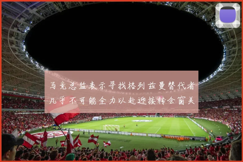 马竞总监表示寻找格列兹曼替代者几乎不可能全力以赴迎接转会窗关闭