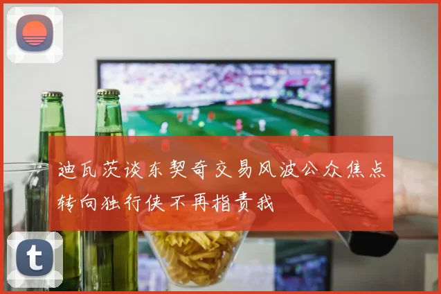 迪瓦茨谈东契奇交易风波公众焦点转向独行侠不再指责我