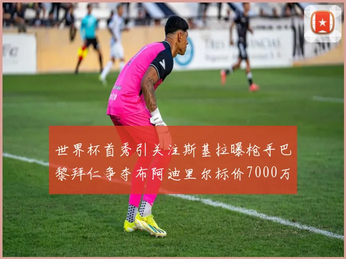 世界杯首秀引关注斯基拉曝枪手巴黎拜仁争夺布阿迪里尔标价7000万欧元