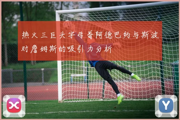 热火三巨头字母哥阿德巴约与斯波对詹姆斯的吸引力分析