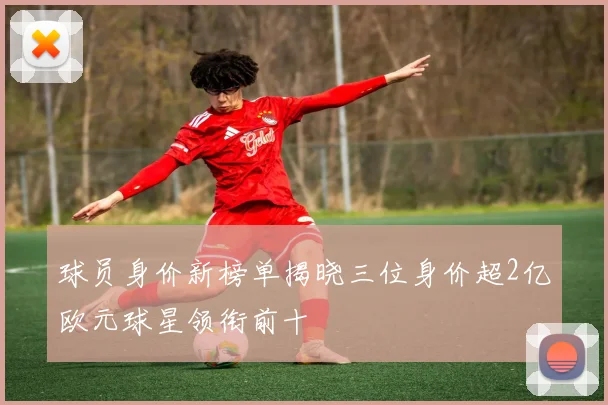 球员身价新榜单揭晓三位身价超2亿欧元球星领衔前十