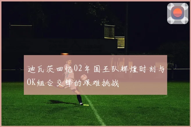 迪瓦茨回忆02年国王队辉煌时刻与OK组合交锋的艰难挑战