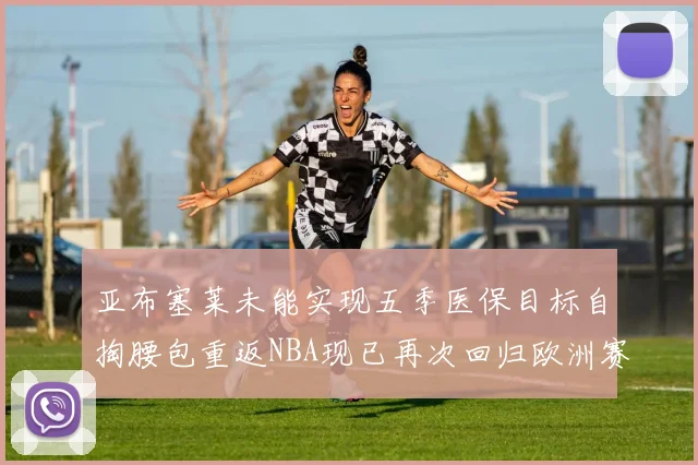 亚布塞莱未能实现五季医保目标自掏腰包重返NBA现已再次回归欧洲赛场