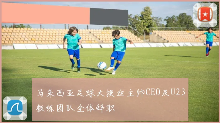 马来西亚足球大换血主帅CEO及U23教练团队全体辞职