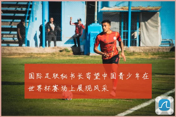 国际足联秘书长寄望中国青少年在世界杯赛场上展现风采