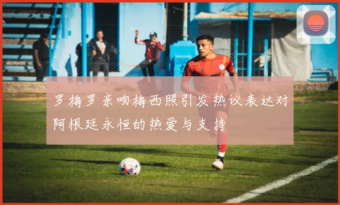 罗梅罗亲吻梅西照引发热议表达对阿根廷永恒的热爱与支持