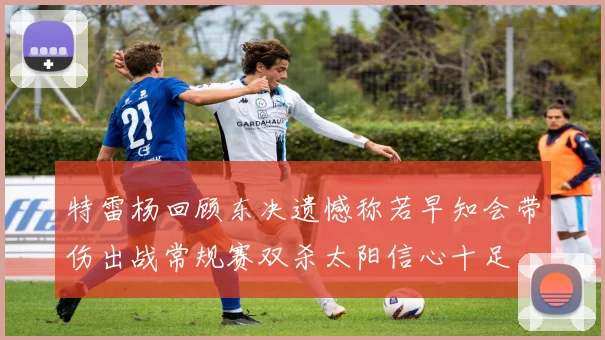 特雷杨回顾东决遗憾称若早知会带伤出战常规赛双杀太阳信心十足