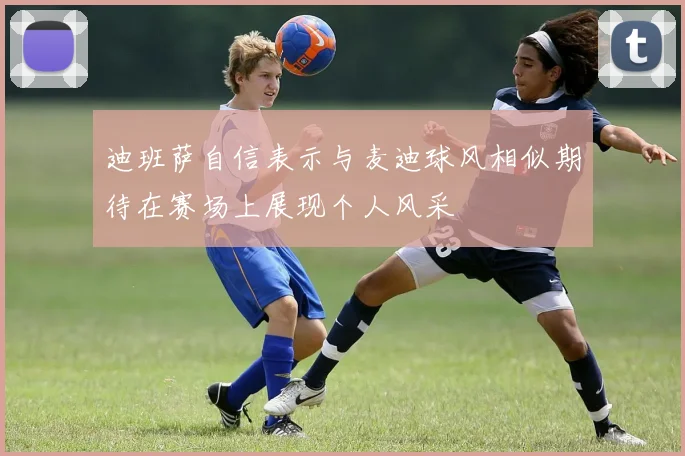 迪班萨自信表示与麦迪球风相似期待在赛场上展现个人风采