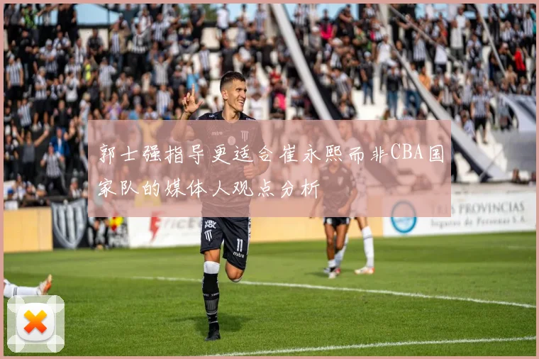 郭士强指导更适合崔永熙而非CBA国家队的媒体人观点分析